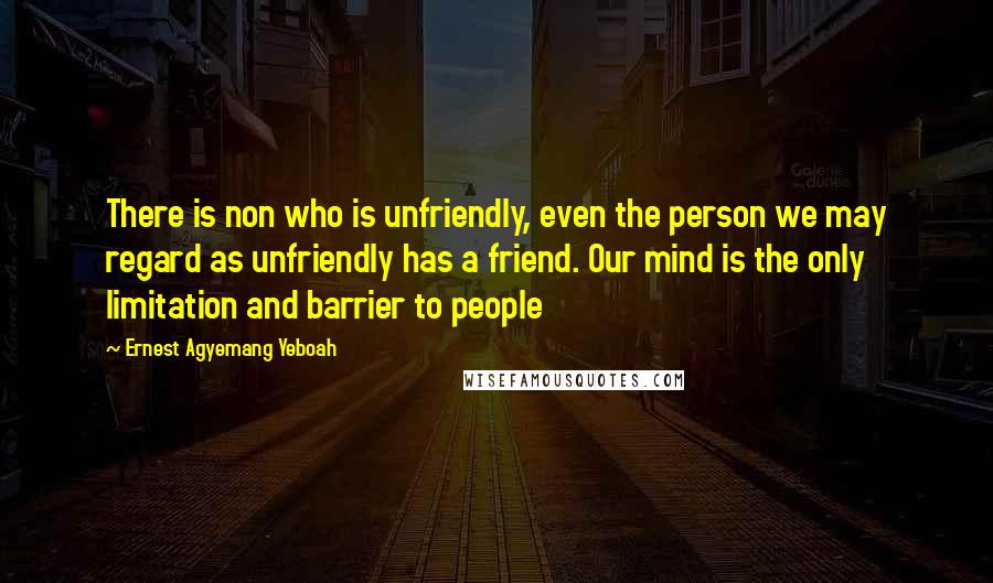 Ernest Agyemang Yeboah Quotes: There is non who is unfriendly, even the person we may regard as unfriendly has a friend. Our mind is the only limitation and barrier to people