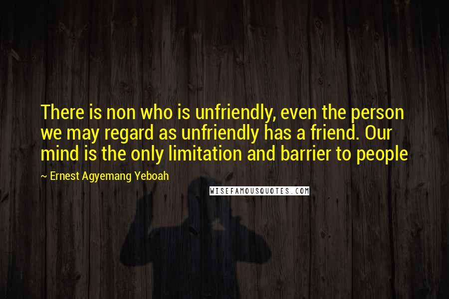 Ernest Agyemang Yeboah Quotes: There is non who is unfriendly, even the person we may regard as unfriendly has a friend. Our mind is the only limitation and barrier to people