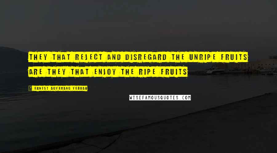 Ernest Agyemang Yeboah Quotes: they that reject and disregard the unripe fruits are they that enjoy the ripe fruits