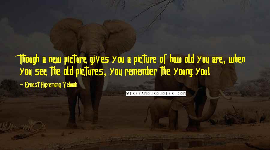 Ernest Agyemang Yeboah Quotes: Though a new picture gives you a picture of how old you are, when you see the old pictures, you remember the young you!