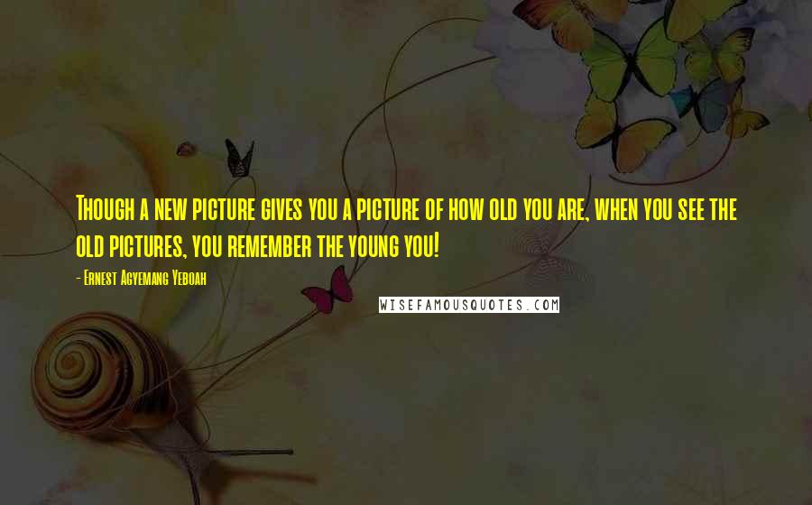 Ernest Agyemang Yeboah Quotes: Though a new picture gives you a picture of how old you are, when you see the old pictures, you remember the young you!