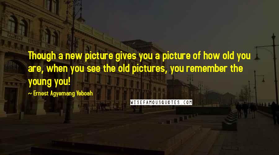 Ernest Agyemang Yeboah Quotes: Though a new picture gives you a picture of how old you are, when you see the old pictures, you remember the young you!