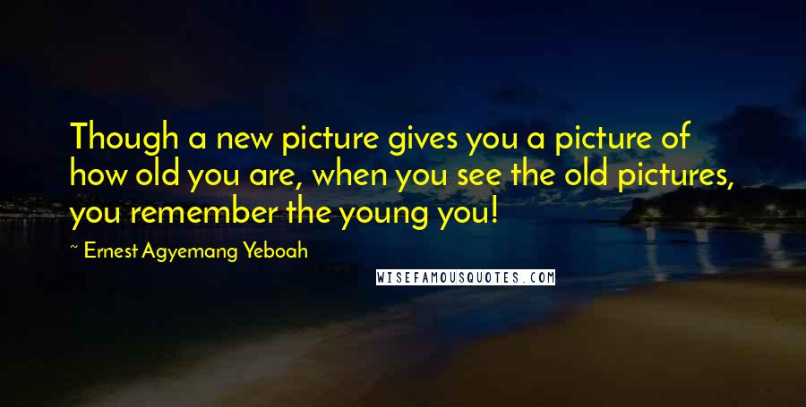 Ernest Agyemang Yeboah Quotes: Though a new picture gives you a picture of how old you are, when you see the old pictures, you remember the young you!