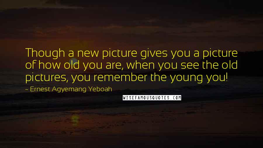 Ernest Agyemang Yeboah Quotes: Though a new picture gives you a picture of how old you are, when you see the old pictures, you remember the young you!