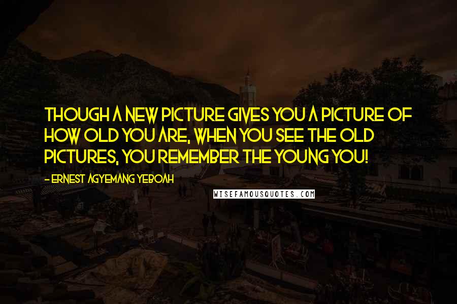 Ernest Agyemang Yeboah Quotes: Though a new picture gives you a picture of how old you are, when you see the old pictures, you remember the young you!