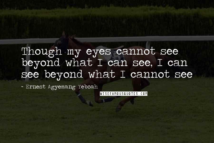 Ernest Agyemang Yeboah Quotes: Though my eyes cannot see beyond what I can see, I can see beyond what I cannot see