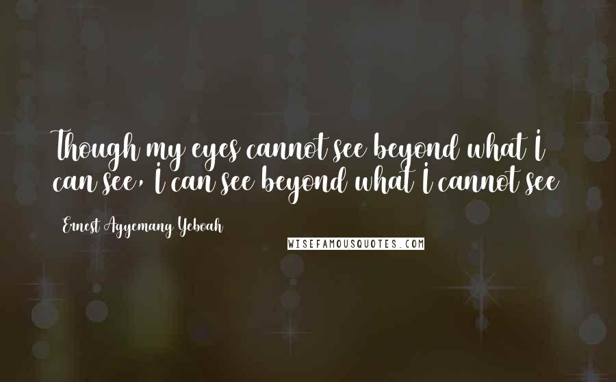 Ernest Agyemang Yeboah Quotes: Though my eyes cannot see beyond what I can see, I can see beyond what I cannot see