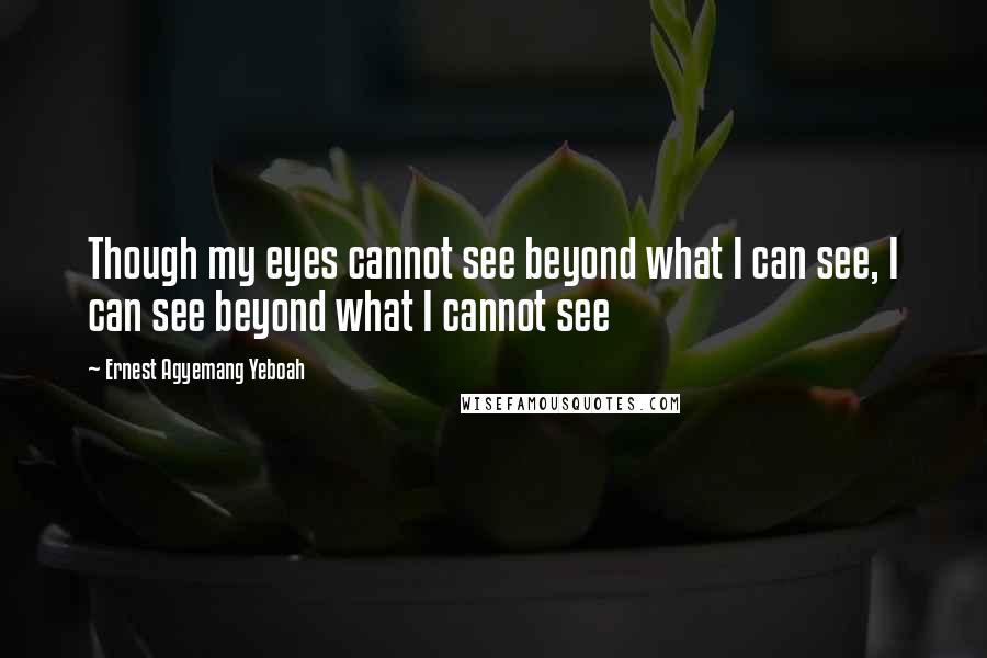 Ernest Agyemang Yeboah Quotes: Though my eyes cannot see beyond what I can see, I can see beyond what I cannot see