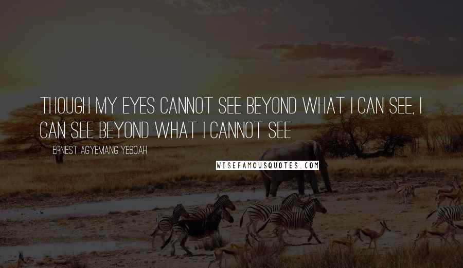 Ernest Agyemang Yeboah Quotes: Though my eyes cannot see beyond what I can see, I can see beyond what I cannot see