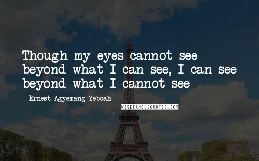 Ernest Agyemang Yeboah Quotes: Though my eyes cannot see beyond what I can see, I can see beyond what I cannot see