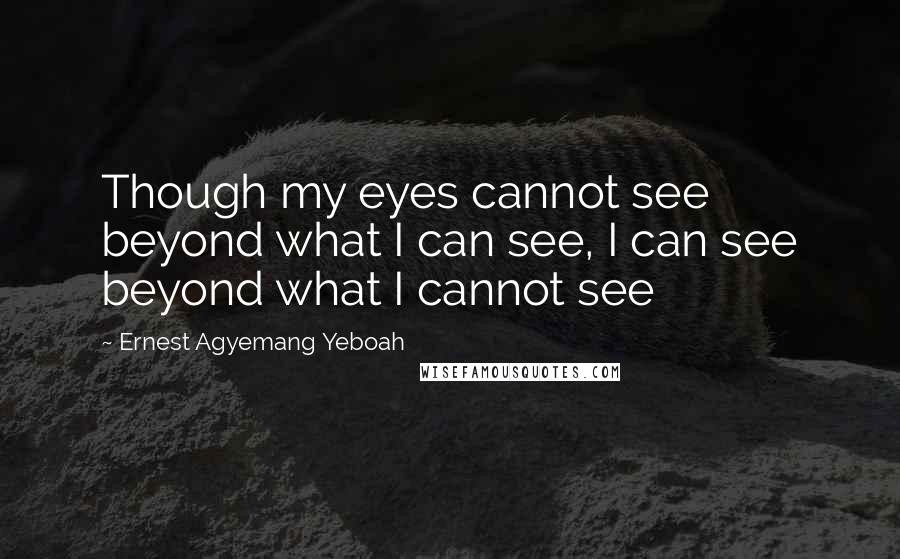 Ernest Agyemang Yeboah Quotes: Though my eyes cannot see beyond what I can see, I can see beyond what I cannot see