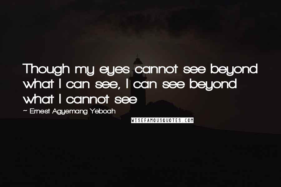 Ernest Agyemang Yeboah Quotes: Though my eyes cannot see beyond what I can see, I can see beyond what I cannot see