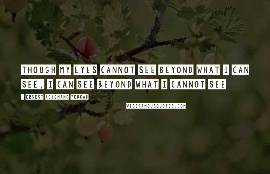 Ernest Agyemang Yeboah Quotes: Though my eyes cannot see beyond what I can see, I can see beyond what I cannot see