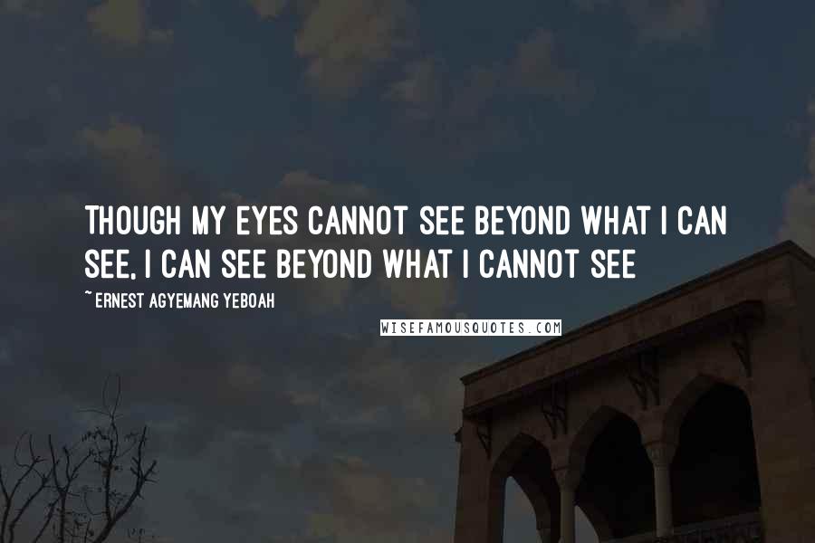 Ernest Agyemang Yeboah Quotes: Though my eyes cannot see beyond what I can see, I can see beyond what I cannot see