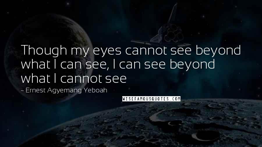 Ernest Agyemang Yeboah Quotes: Though my eyes cannot see beyond what I can see, I can see beyond what I cannot see