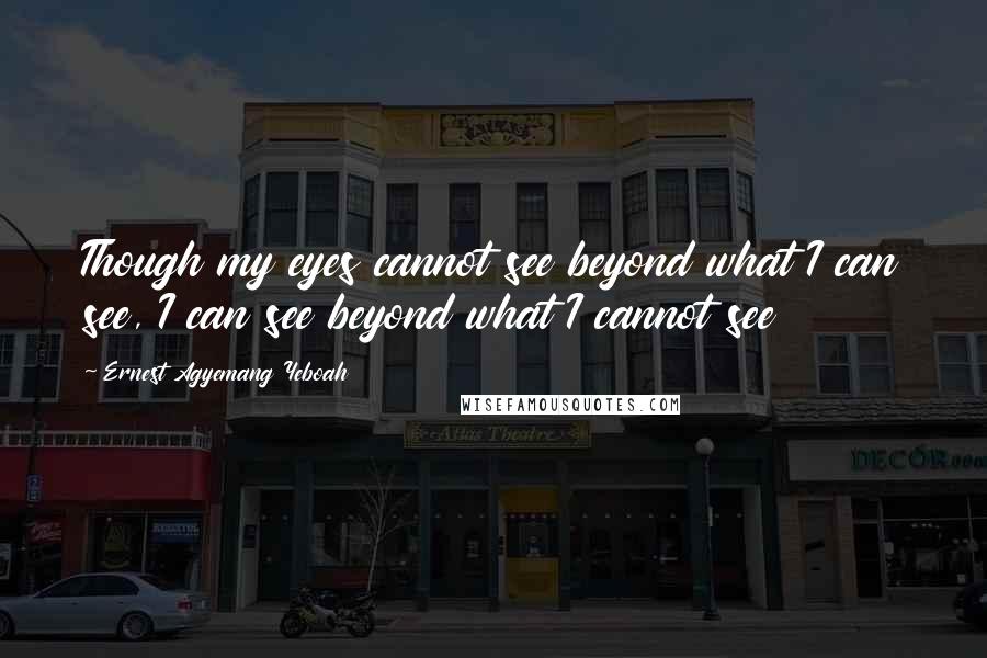 Ernest Agyemang Yeboah Quotes: Though my eyes cannot see beyond what I can see, I can see beyond what I cannot see