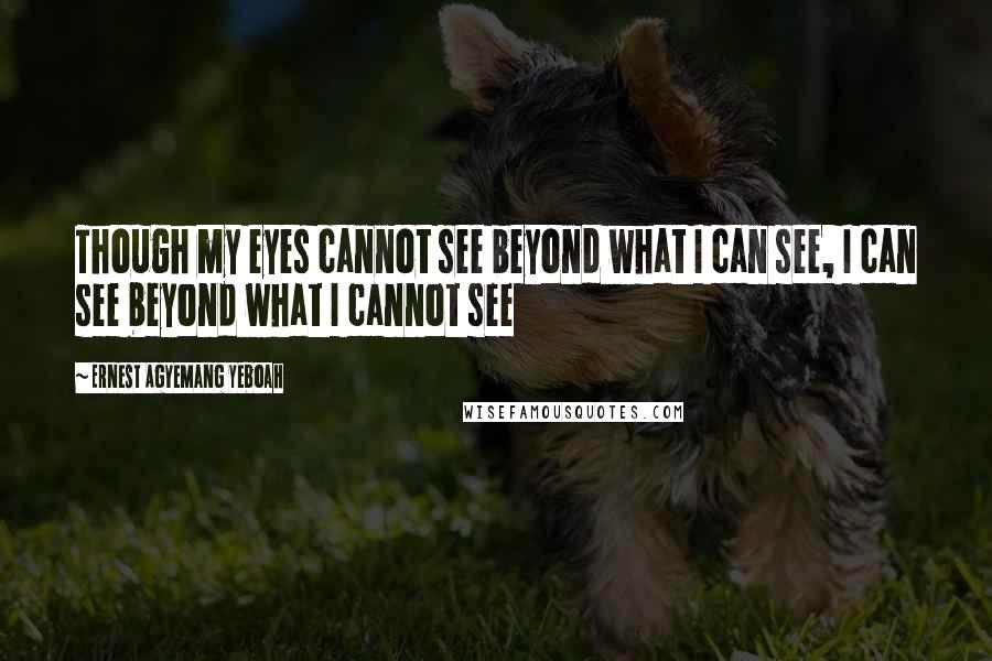 Ernest Agyemang Yeboah Quotes: Though my eyes cannot see beyond what I can see, I can see beyond what I cannot see