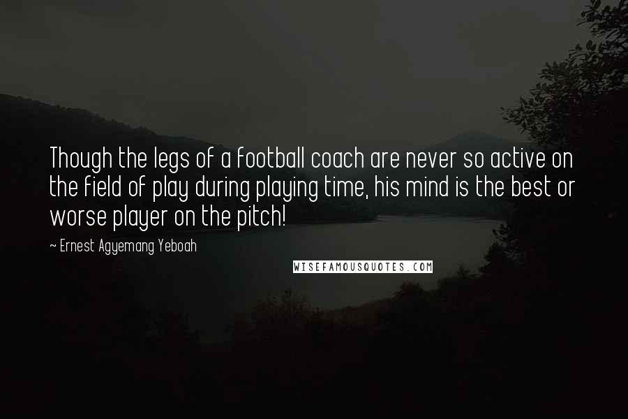 Ernest Agyemang Yeboah Quotes: Though the legs of a football coach are never so active on the field of play during playing time, his mind is the best or worse player on the pitch!