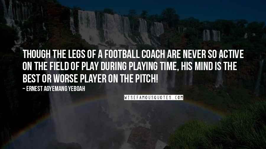 Ernest Agyemang Yeboah Quotes: Though the legs of a football coach are never so active on the field of play during playing time, his mind is the best or worse player on the pitch!