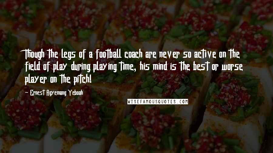 Ernest Agyemang Yeboah Quotes: Though the legs of a football coach are never so active on the field of play during playing time, his mind is the best or worse player on the pitch!