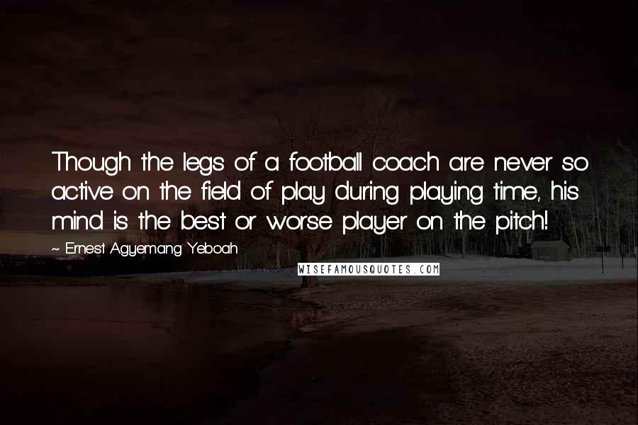 Ernest Agyemang Yeboah Quotes: Though the legs of a football coach are never so active on the field of play during playing time, his mind is the best or worse player on the pitch!