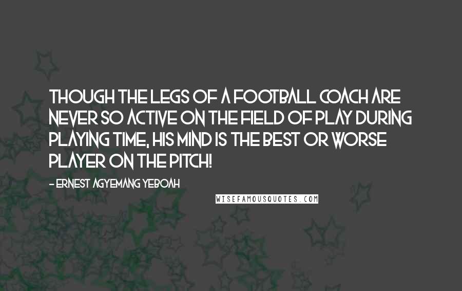 Ernest Agyemang Yeboah Quotes: Though the legs of a football coach are never so active on the field of play during playing time, his mind is the best or worse player on the pitch!