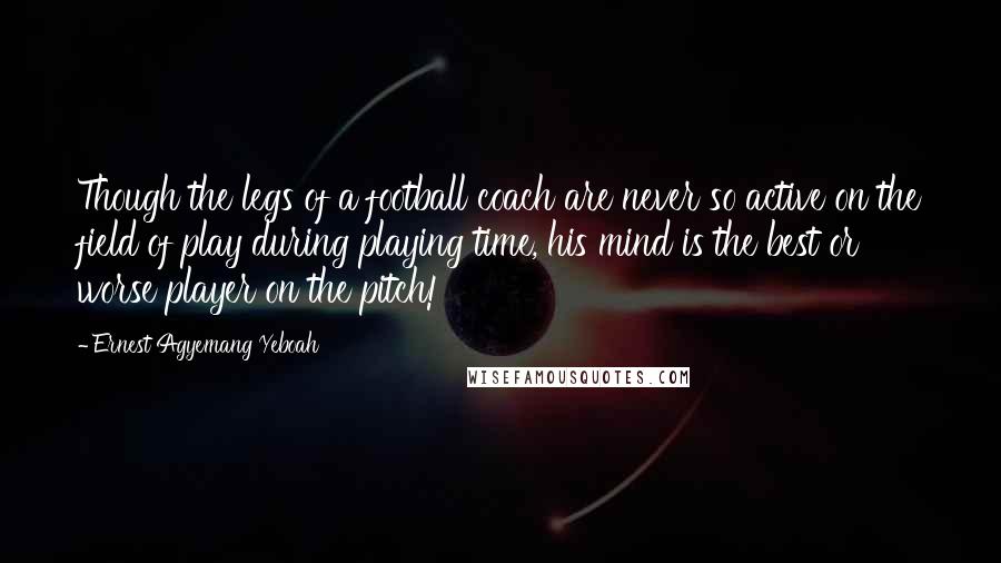 Ernest Agyemang Yeboah Quotes: Though the legs of a football coach are never so active on the field of play during playing time, his mind is the best or worse player on the pitch!