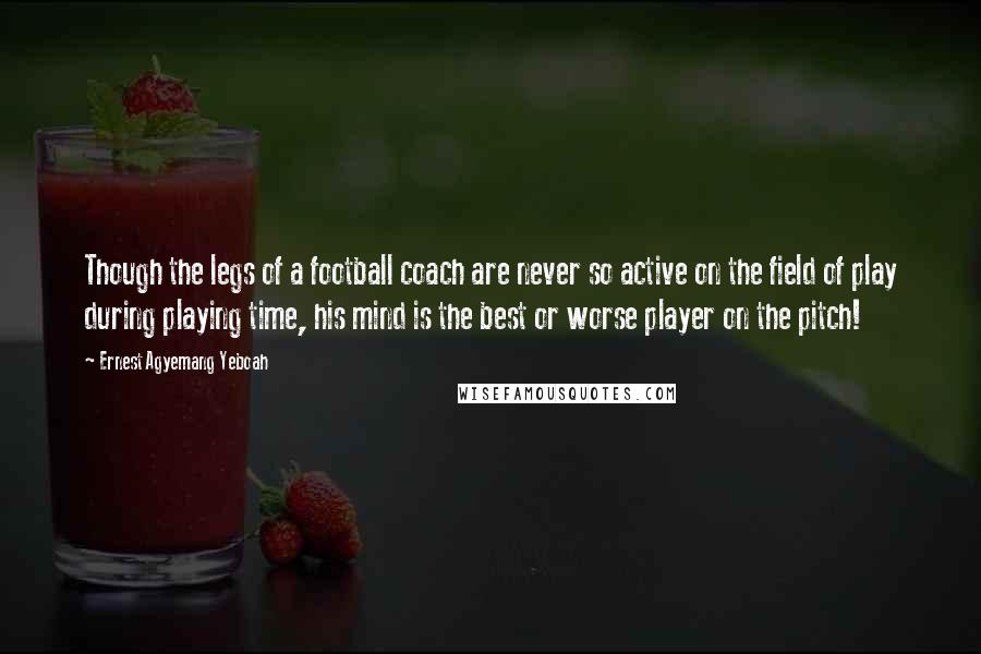 Ernest Agyemang Yeboah Quotes: Though the legs of a football coach are never so active on the field of play during playing time, his mind is the best or worse player on the pitch!