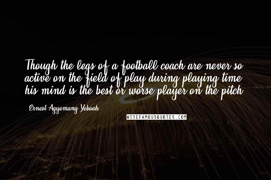 Ernest Agyemang Yeboah Quotes: Though the legs of a football coach are never so active on the field of play during playing time, his mind is the best or worse player on the pitch!