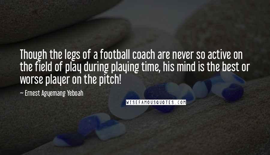 Ernest Agyemang Yeboah Quotes: Though the legs of a football coach are never so active on the field of play during playing time, his mind is the best or worse player on the pitch!