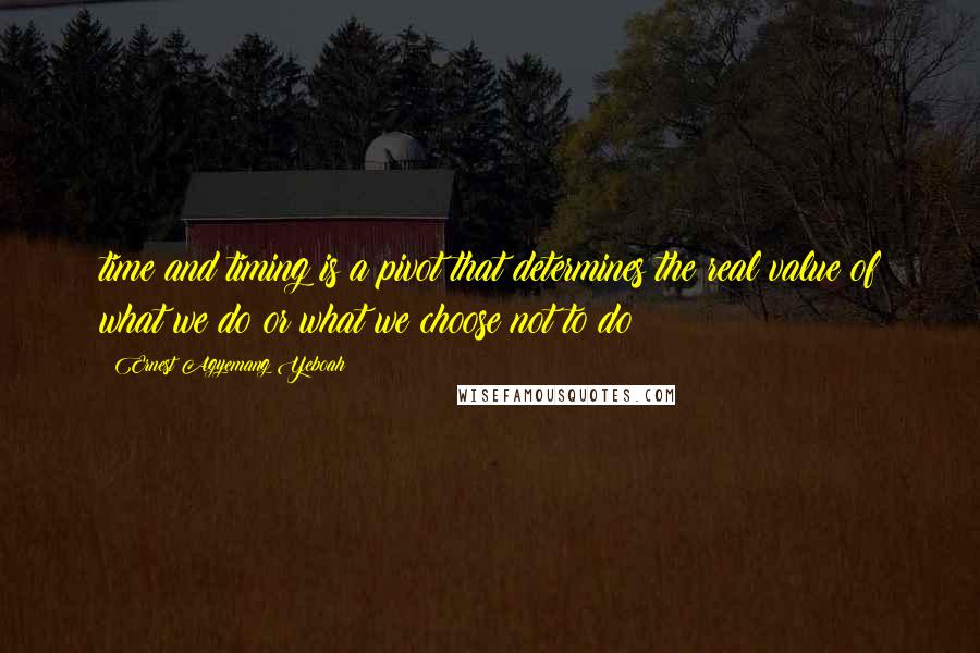 Ernest Agyemang Yeboah Quotes: time and timing is a pivot that determines the real value of what we do or what we choose not to do