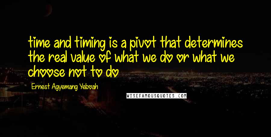 Ernest Agyemang Yeboah Quotes: time and timing is a pivot that determines the real value of what we do or what we choose not to do