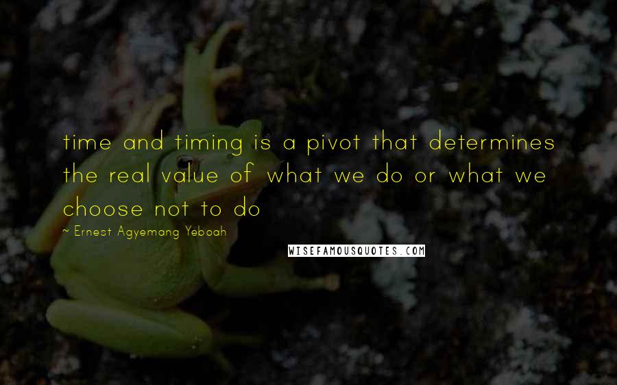 Ernest Agyemang Yeboah Quotes: time and timing is a pivot that determines the real value of what we do or what we choose not to do