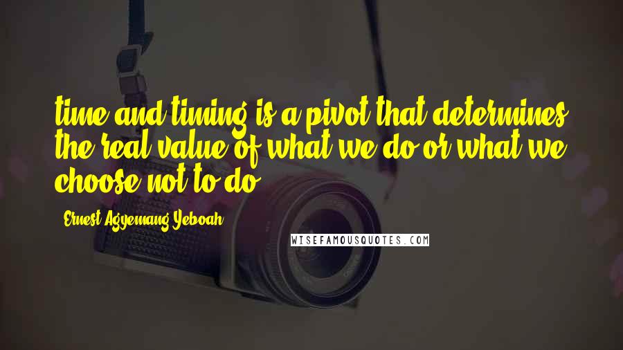 Ernest Agyemang Yeboah Quotes: time and timing is a pivot that determines the real value of what we do or what we choose not to do