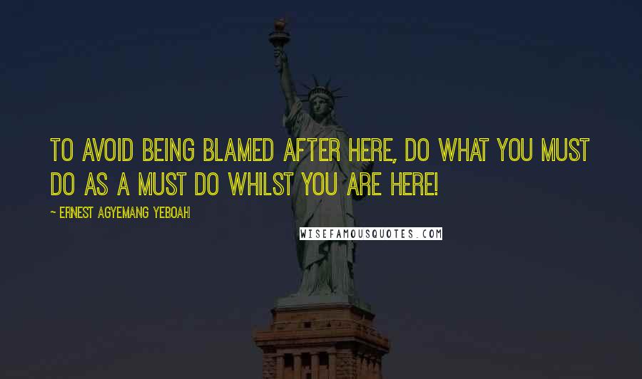 Ernest Agyemang Yeboah Quotes: to avoid being blamed after here, do what you must do as a must do whilst you are here!