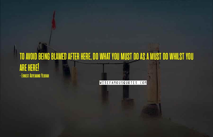 Ernest Agyemang Yeboah Quotes: to avoid being blamed after here, do what you must do as a must do whilst you are here!