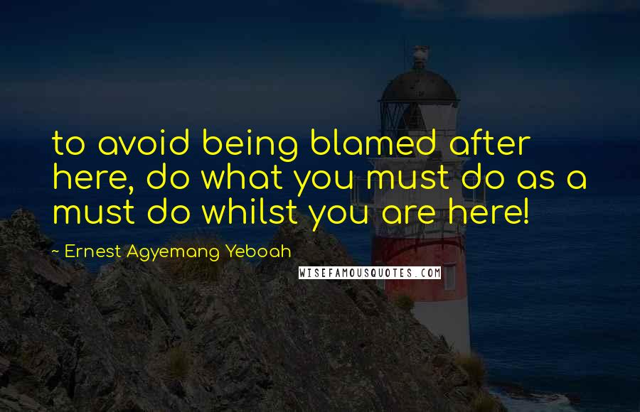 Ernest Agyemang Yeboah Quotes: to avoid being blamed after here, do what you must do as a must do whilst you are here!