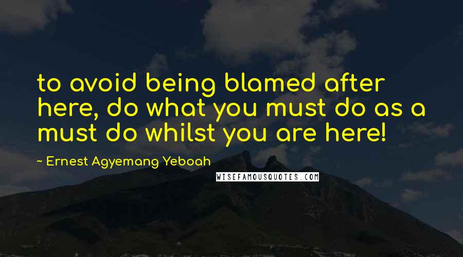 Ernest Agyemang Yeboah Quotes: to avoid being blamed after here, do what you must do as a must do whilst you are here!