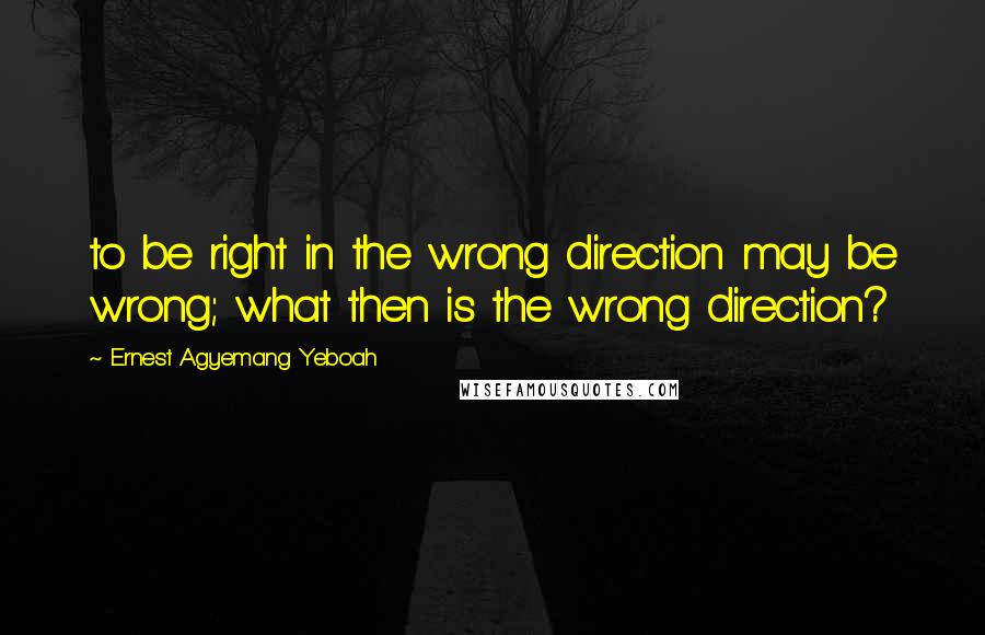 Ernest Agyemang Yeboah Quotes: to be right in the wrong direction may be wrong; what then is the wrong direction?