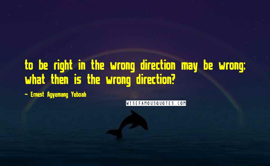 Ernest Agyemang Yeboah Quotes: to be right in the wrong direction may be wrong; what then is the wrong direction?