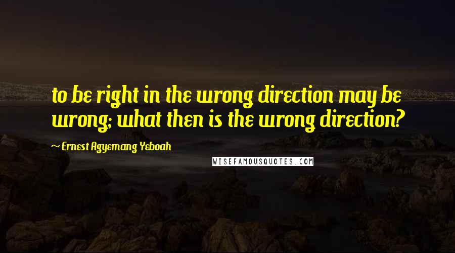 Ernest Agyemang Yeboah Quotes: to be right in the wrong direction may be wrong; what then is the wrong direction?