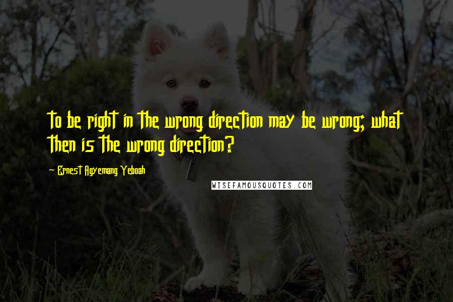 Ernest Agyemang Yeboah Quotes: to be right in the wrong direction may be wrong; what then is the wrong direction?