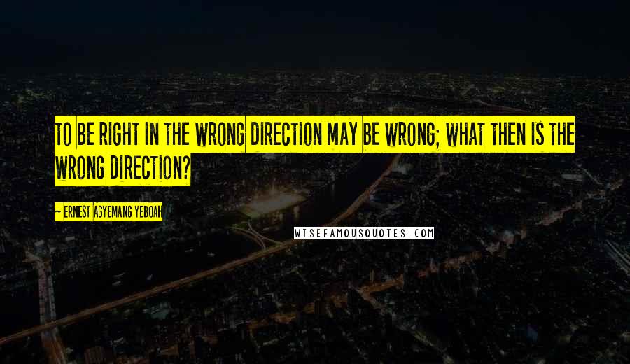 Ernest Agyemang Yeboah Quotes: to be right in the wrong direction may be wrong; what then is the wrong direction?