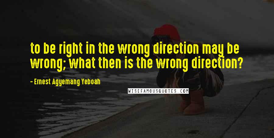 Ernest Agyemang Yeboah Quotes: to be right in the wrong direction may be wrong; what then is the wrong direction?