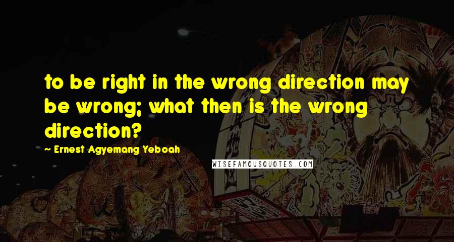 Ernest Agyemang Yeboah Quotes: to be right in the wrong direction may be wrong; what then is the wrong direction?