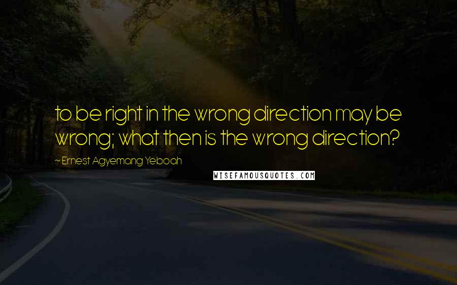 Ernest Agyemang Yeboah Quotes: to be right in the wrong direction may be wrong; what then is the wrong direction?