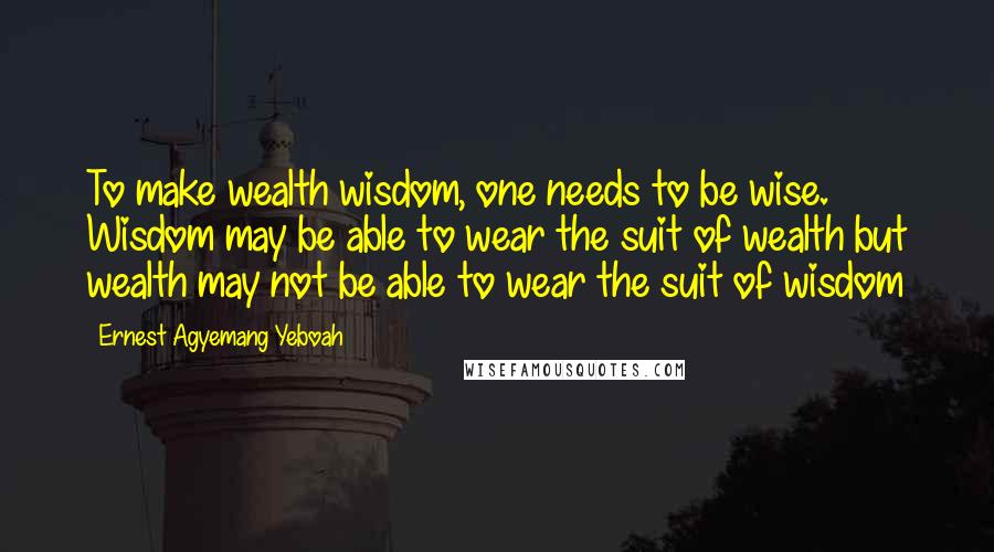 Ernest Agyemang Yeboah Quotes: To make wealth wisdom, one needs to be wise. Wisdom may be able to wear the suit of wealth but wealth may not be able to wear the suit of wisdom