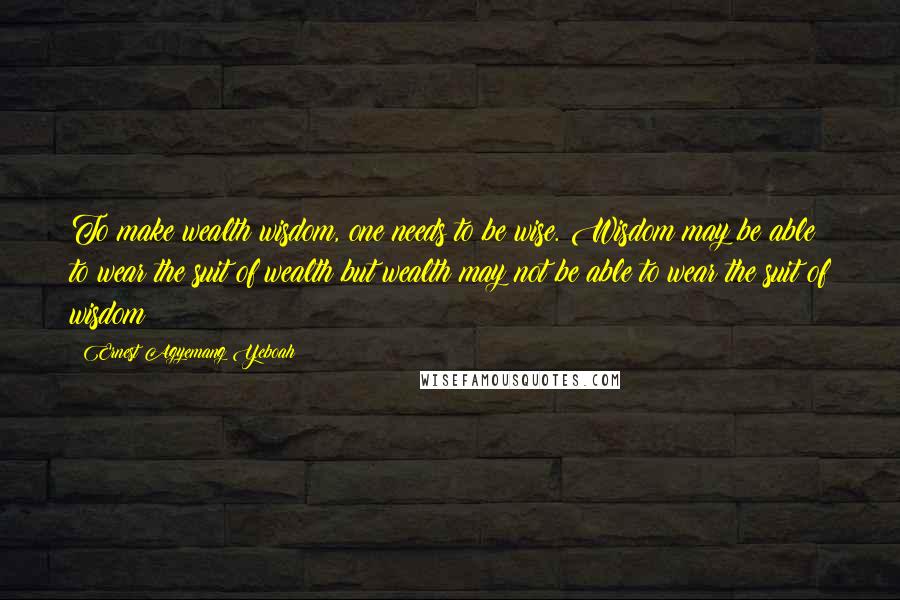 Ernest Agyemang Yeboah Quotes: To make wealth wisdom, one needs to be wise. Wisdom may be able to wear the suit of wealth but wealth may not be able to wear the suit of wisdom