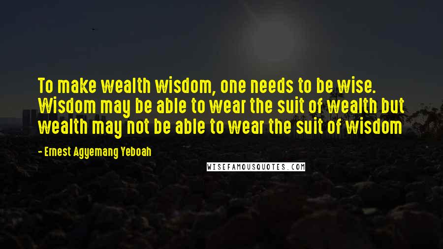Ernest Agyemang Yeboah Quotes: To make wealth wisdom, one needs to be wise. Wisdom may be able to wear the suit of wealth but wealth may not be able to wear the suit of wisdom