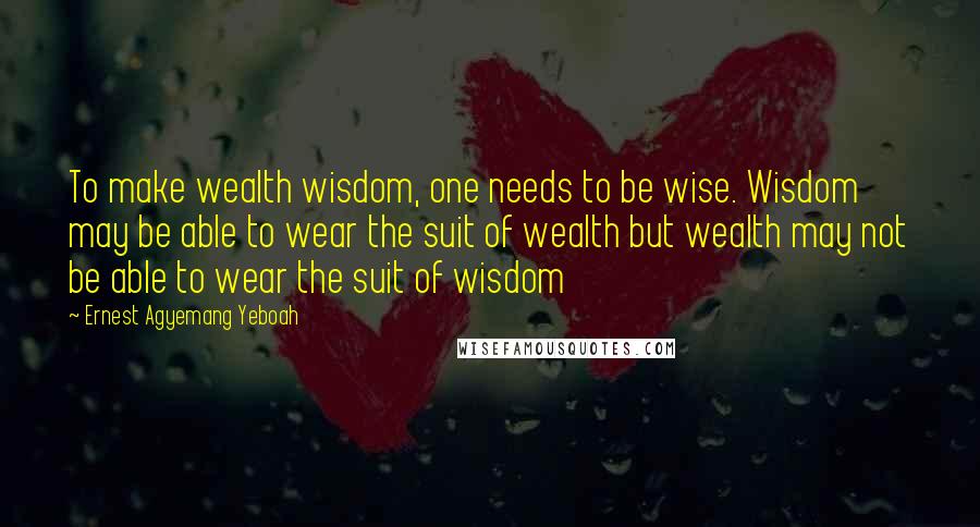 Ernest Agyemang Yeboah Quotes: To make wealth wisdom, one needs to be wise. Wisdom may be able to wear the suit of wealth but wealth may not be able to wear the suit of wisdom